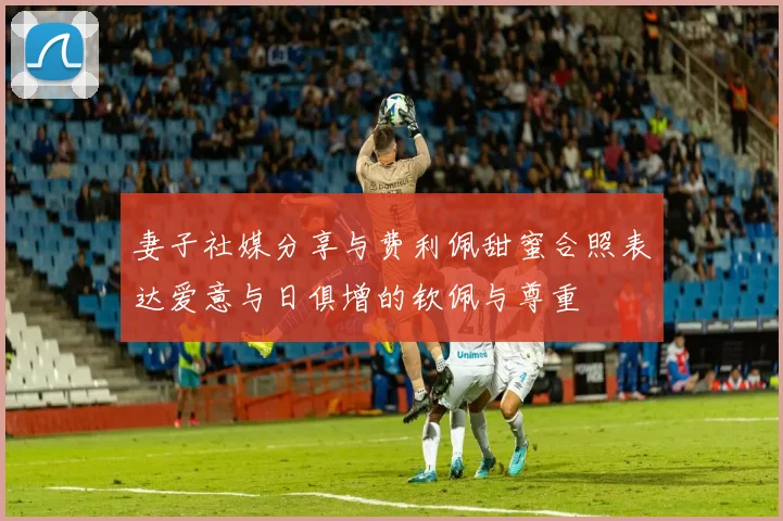 妻子社媒分享与费利佩甜蜜合照表达爱意与日俱增的钦佩与尊重