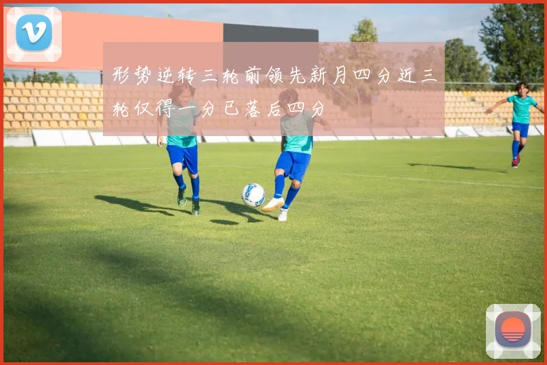 形势逆转三轮前领先新月四分近三轮仅得一分已落后四分