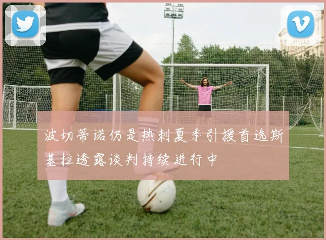 波切蒂诺仍是热刺夏季引援首选斯基拉透露谈判持续进行中