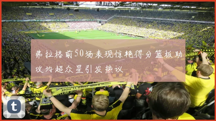 弗拉格前50场表现惊艳得分篮板助攻均超众星引发热议