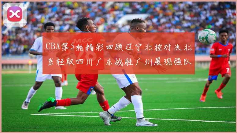 CBA第5轮精彩回顾辽宁北控对决北京轻取四川广东战胜广州展现强队风范