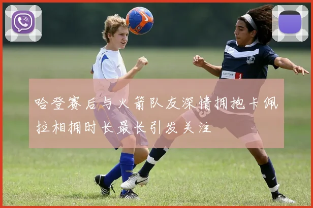 哈登赛后与火箭队友深情拥抱卡佩拉相拥时长最长引发关注