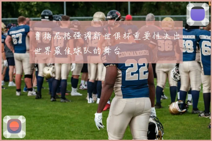 鲁梅尼格强调新世俱杯重要性决出世界最佳球队的舞台