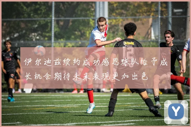 伊尔迪兹续约成功感恩球队给予成长机会期待未来表现更加出色