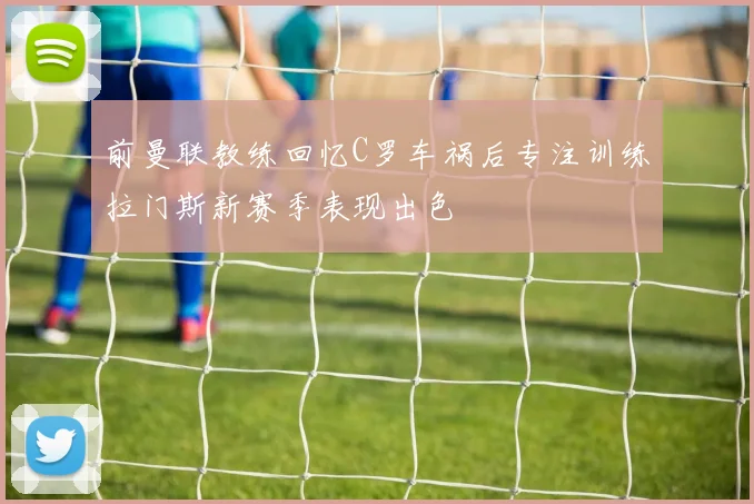 前曼联教练回忆C罗车祸后专注训练拉门斯新赛季表现出色