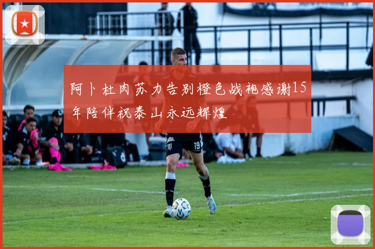 阿卜杜肉苏力告别橙色战袍感谢15年陪伴祝泰山永远辉煌
