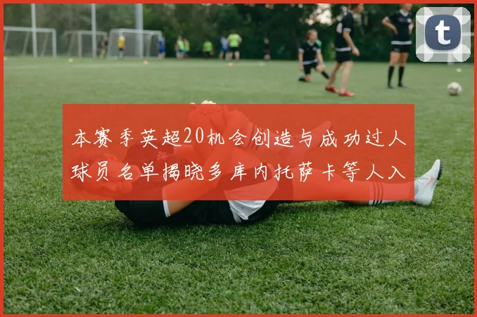 本赛季英超20机会创造与成功过人球员名单揭晓多库内托萨卡等人入选