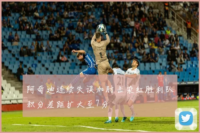 阿奇迪连续失误加肘击染红胜利队积分差距扩大至7分