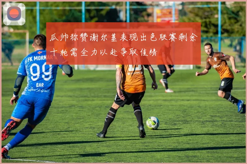 瓜帅称赞谢尔基表现出色联赛剩余十轮需全力以赴争取佳绩