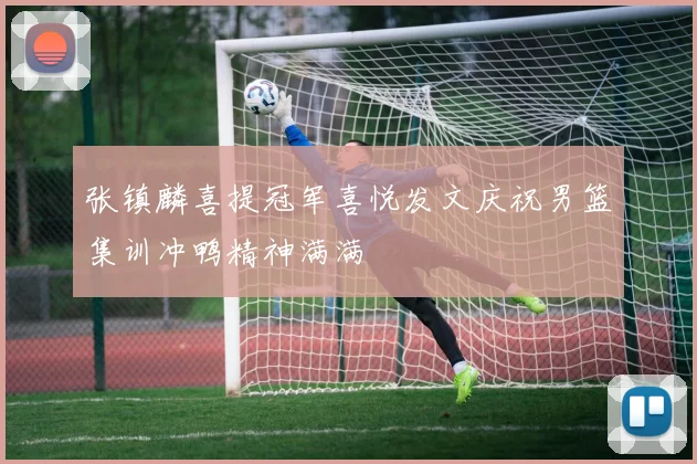 张镇麟喜提冠军喜悦发文庆祝男篮集训冲鸭精神满满