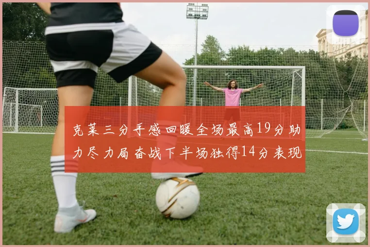 克莱三分手感回暖全场最高19分助力尽力局奋战下半场独得14分表现抢眼