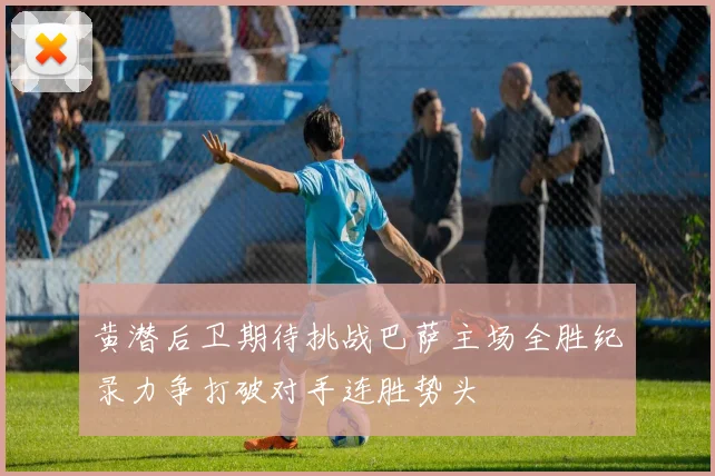 黄潜后卫期待挑战巴萨主场全胜纪录力争打破对手连胜势头