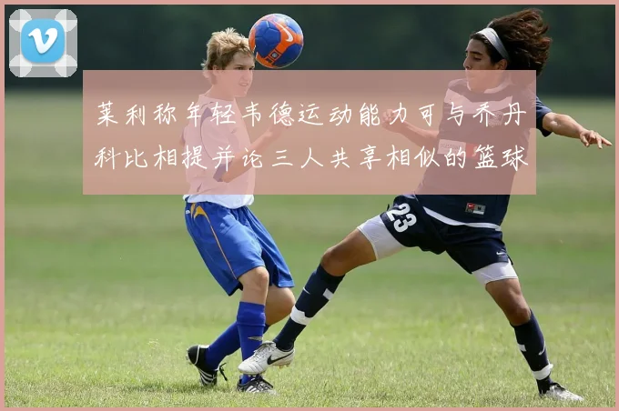 莱利称年轻韦德运动能力可与乔丹科比相提并论三人共享相似的篮球DNA