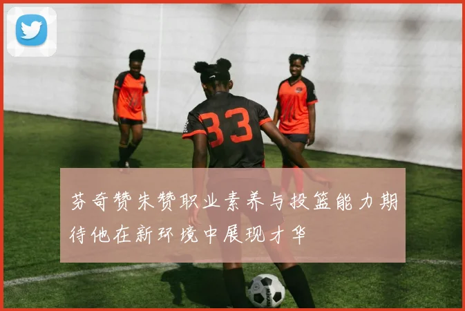 芬奇赞朱赞职业素养与投篮能力期待他在新环境中展现才华