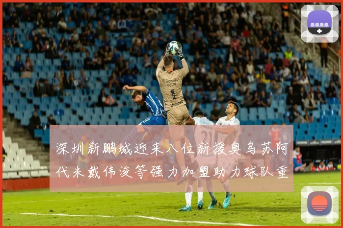 深圳新鹏城迎来八位新援奥乌苏阿代米戴伟浚等强力加盟助力球队重塑辉煌