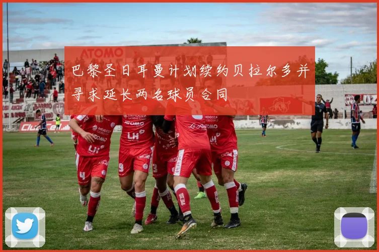 巴黎圣日耳曼计划续约贝拉尔多并寻求延长两名球员合同