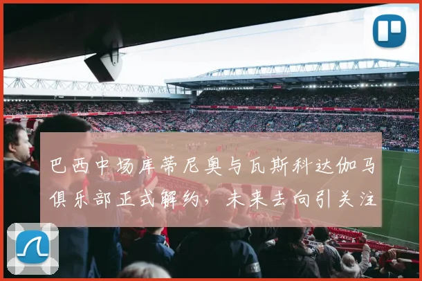 巴西中场库蒂尼奥与瓦斯科达伽马俱乐部正式解约，未来去向引关注