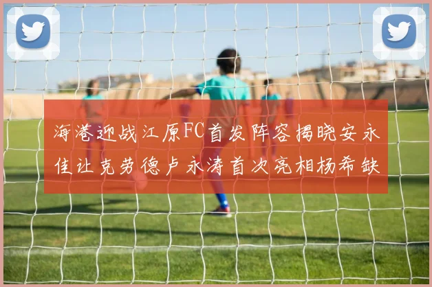 海港迎战江原FC首发阵容揭晓安永佳让克劳德卢永涛首次亮相杨希缺席