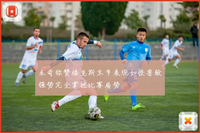 米奇称赞福克斯末节表现如怪兽般强势完全掌控比赛局势